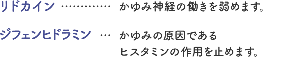 リドカイン…かゆみ神経の働きを弱めます。 ジフェンヒドラミン…かゆみの原因であるヒスタミンの作用を止めます。
