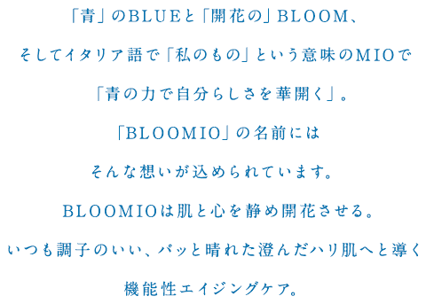 「青」のBLUEと「開花の」BLOOM、そしてイタリア語で「私のもの」という意味のMIOで「青の力で自分らしさを華開く」。「BLOOMIO」の名前にはそんな想いが込められています。BLOOMIOは肌と心を静め開花させる。いつも調子のいい、パッと晴れた澄んだハリ肌へと導く機能性エイジングケア。
