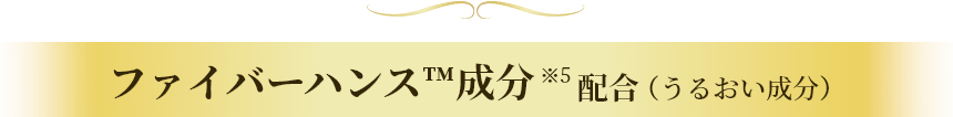 ファイバーハンス™成分※5配合（うるおい成分）