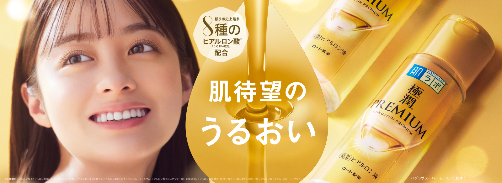 肌待望のうるおい 肌ラボ®極潤プレミアム® 肌ラボ史上最多８種のヒアルロン酸※（うるおい成分）配合 ※８種類のヒアルロン酸（加水分解ヒアルロン酸アルキル（C12-13）グリセリル、ヒアルロン酸クロスポリマーNa、ヒアルロン酸ヒドロキシプロピルトリモニウム、ヒアルロン酸Na、アセチルヒアルロン酸Na、加水分解ヒアルロン酸、乳酸球菌/ヒアルロン酸発酵液、加水分解ヒアルロン酸Na） ハダラボスーパーモイスト化粧水c