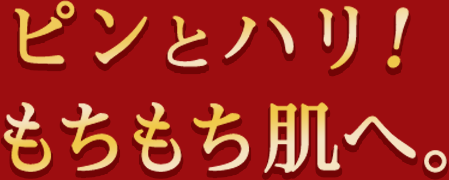 ピンとハリ！もちもち肌へ。
