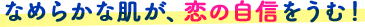なめらかな肌が、恋の自信をうむ!