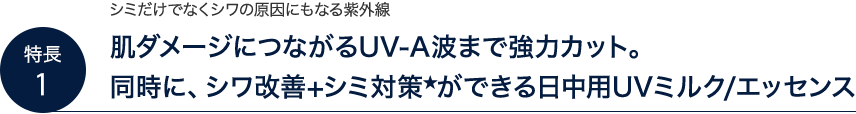 シミだけでなくシワの原因にもなる紫外線。肌ダメージにつながるUV-A波まで強力カット。同時に、シワ改善+シミ対策★ができる日中用UVミルク/エッセンス