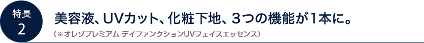 美容液、UVカット、化粧下地、3つの機能が1本に。（※オレゾプレミアム デイファンクションUVフェイスエッセンス）