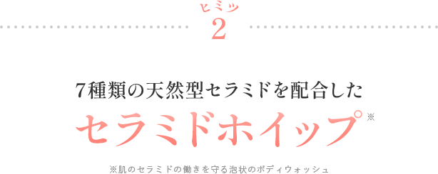 ヒミツ2 7種類の天然型セラミドを配合したセラミドホイップ* ※肌のセラミドの働きを守る泡状のボディウォッシュ