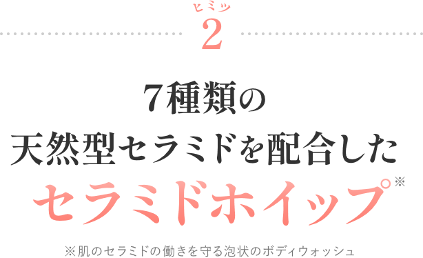ヒミツ2 7種類の天然型セラミドを配合したセラミドホイップ* ※肌のセラミドの働きを守る泡状のボディウォッシュ