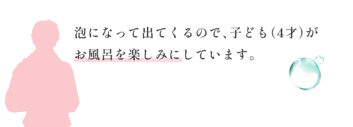 泡になって出てくるので、子ども（4才）がお風呂を楽しみにしています。