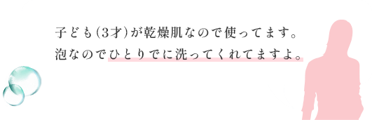 子ども（3才）が乾燥肌なので使ってます。泡なのでひとりでに洗ってくれてますよ。