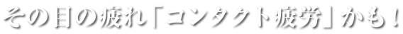その目の疲れ「コンタクト疲労」かも！