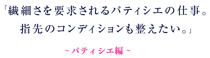 繊細さを要求されるパティシエの仕事。指先のコンディションも整えたい。～ パティシエ編 ～