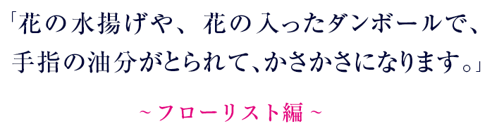 花の水揚げや、花の入ったダンボールで、手指の油分がとられて、かさかさになります。～ フローリスト編 ～