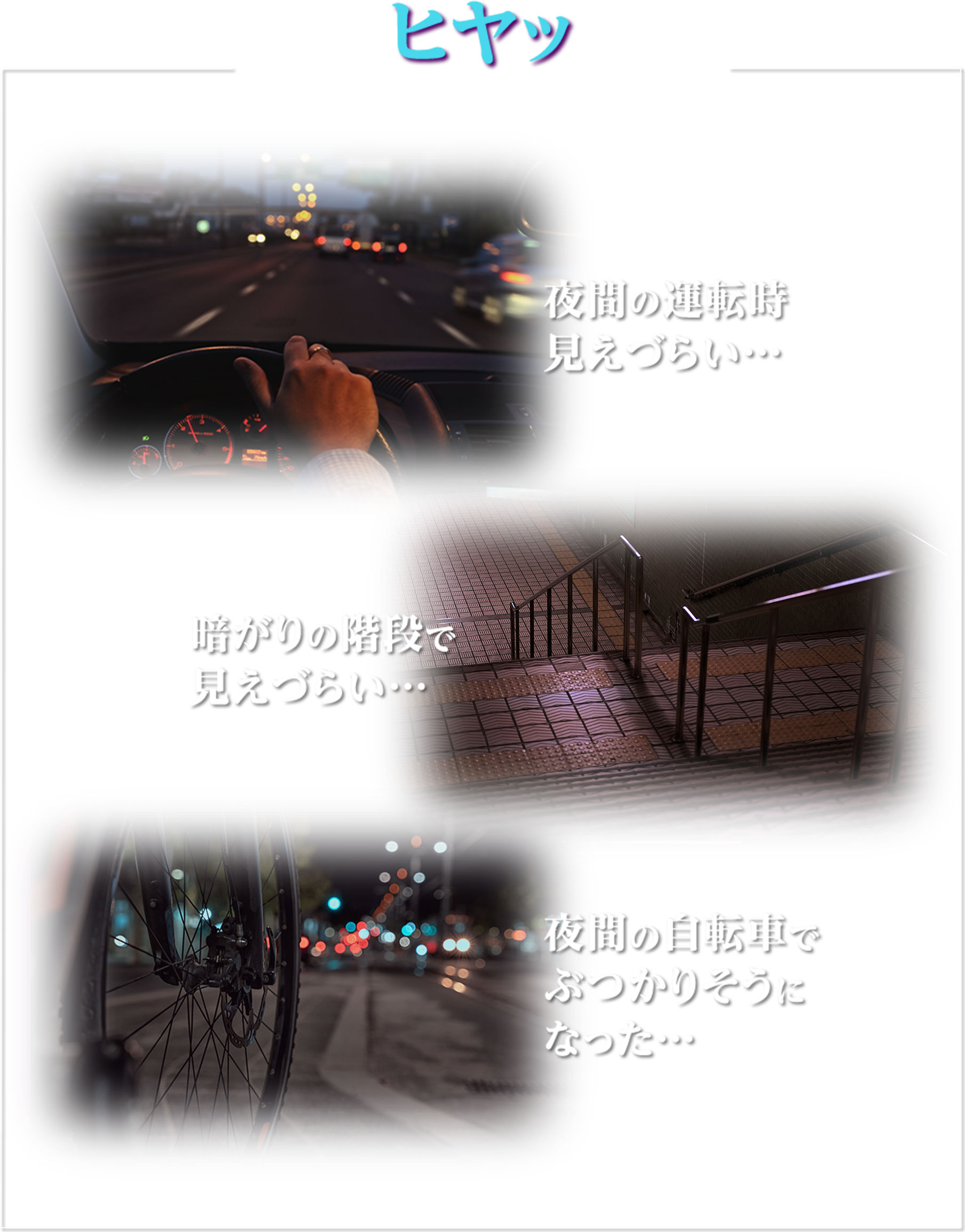 こんなヒヤッとした場面ありませんか？ 夜間の運転時見えづらい… 暗がりの階段で見えづらい… 夜間の自転車でぶつかりそうになった…