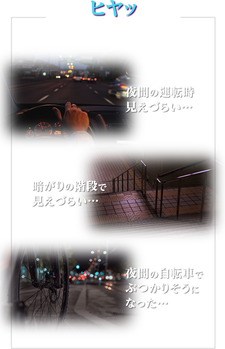 こんなヒヤッとした場面ありませんか？ 夜間の運転時見えづらい… 暗がりの階段で見えづらい… 夜間の自転車でぶつかりそうになった…